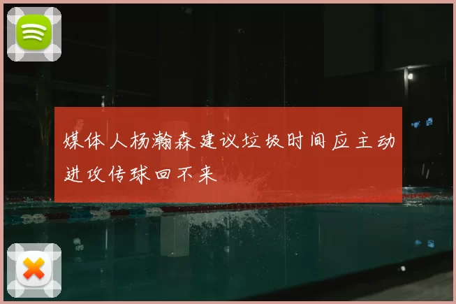 媒体人杨瀚森建议垃圾时间应主动进攻传球回不来