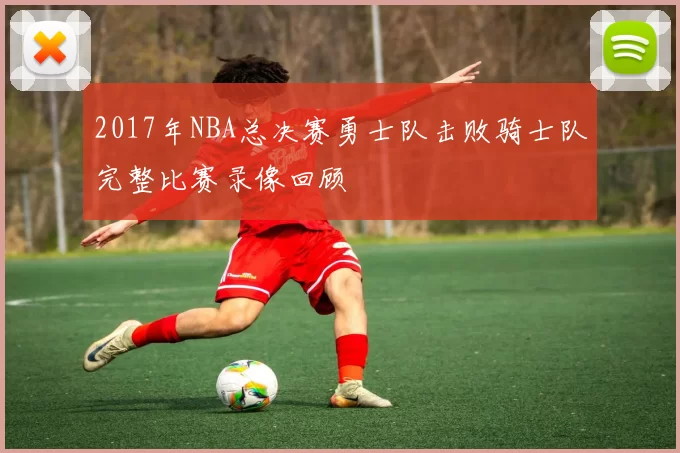 2017年NBA总决赛勇士队击败骑士队完整比赛录像回顾
