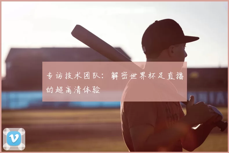 专访技术团队:解密世界杯足直播的超高清体验