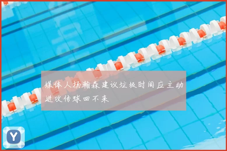 媒体人杨瀚森建议垃圾时间应主动进攻传球回不来