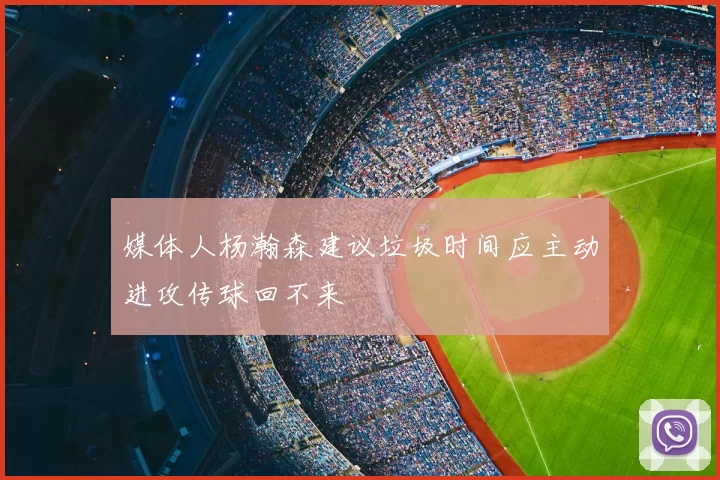 媒体人杨瀚森建议垃圾时间应主动进攻传球回不来