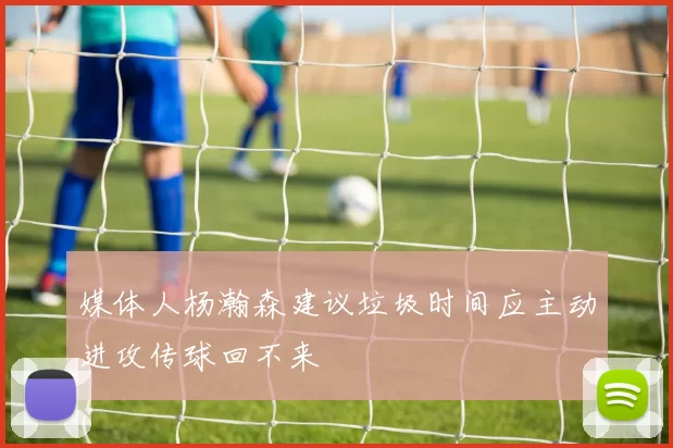 媒体人杨瀚森建议垃圾时间应主动进攻传球回不来