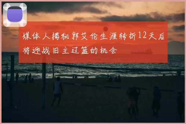 媒体人揭秘郭艾伦生涯转折12天后将迎战旧主辽篮的机会