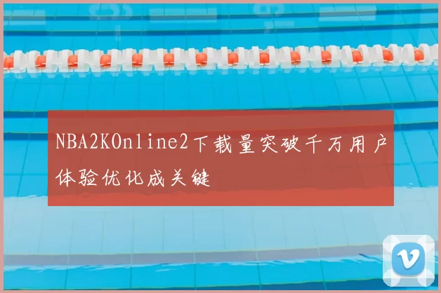 NBA2KOnline2下载量突破千万用户体验优化成关键