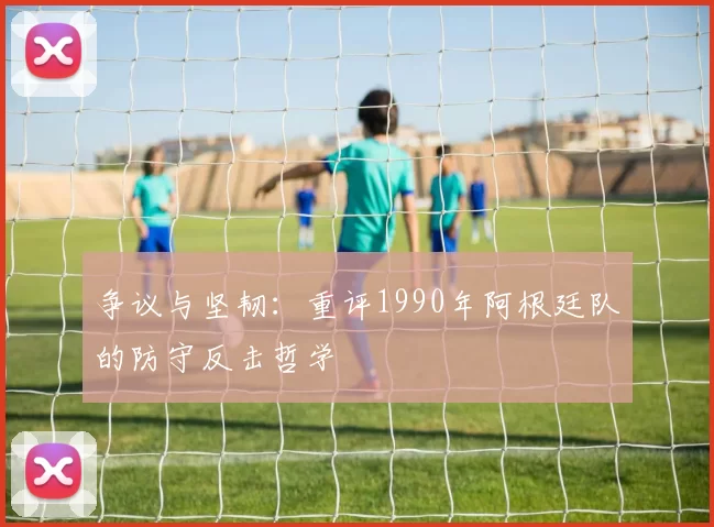 争议与坚韧：重评1990年阿根廷队的防守反击哲学