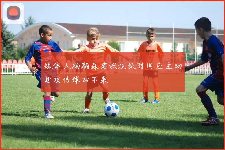 媒体人杨瀚森建议垃圾时间应主动进攻传球回不来