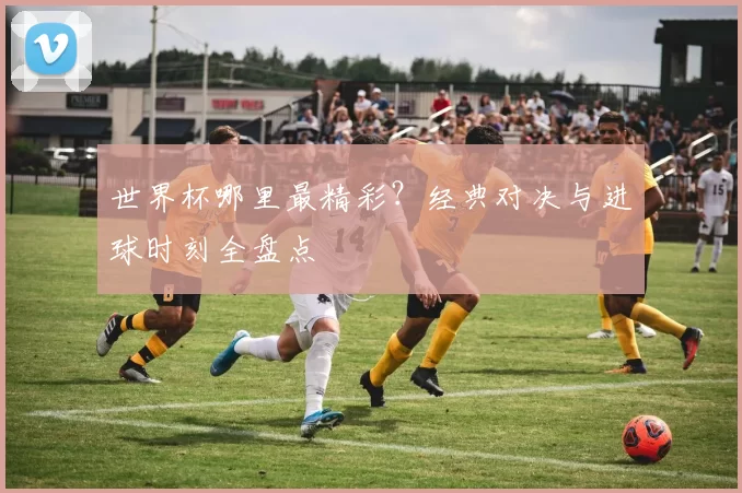 世界杯哪里最精彩？经典对决与进球时刻全盘点