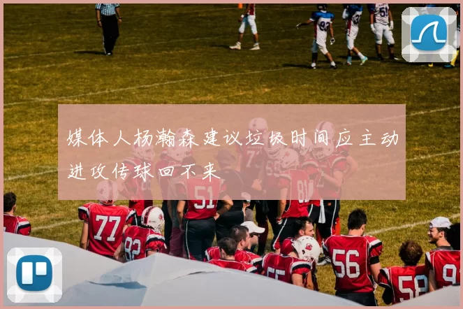 媒体人杨瀚森建议垃圾时间应主动进攻传球回不来