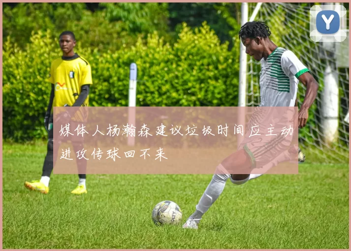 媒体人杨瀚森建议垃圾时间应主动进攻传球回不来