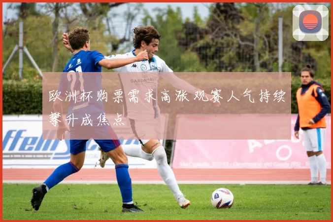 欧洲杯购票需求高涨 观赛人气持续攀升成焦点