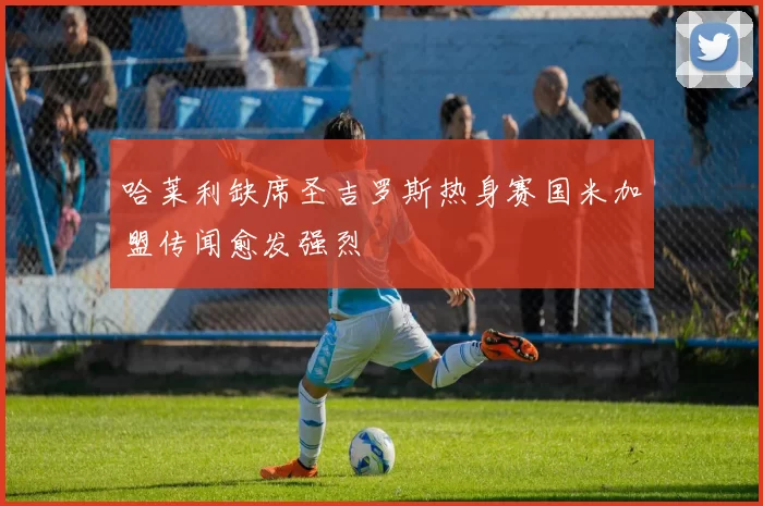哈莱利缺席圣吉罗斯热身赛国米加盟传闻愈发强烈