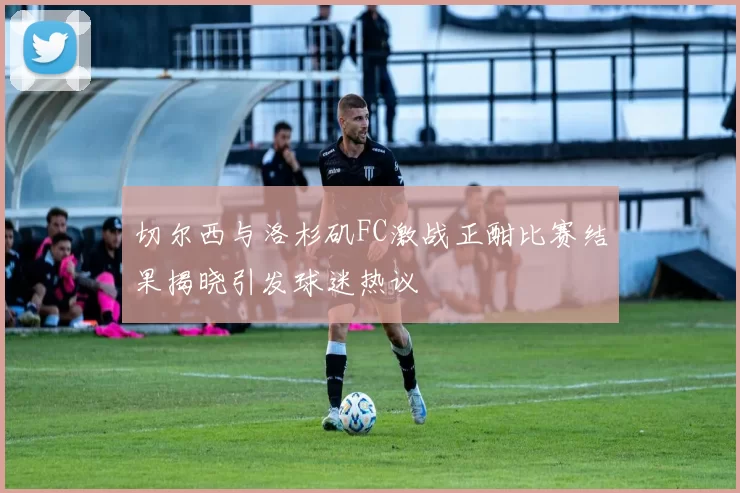 切尔西与洛杉矶FC激战正酣比赛结果揭晓引发球迷热议