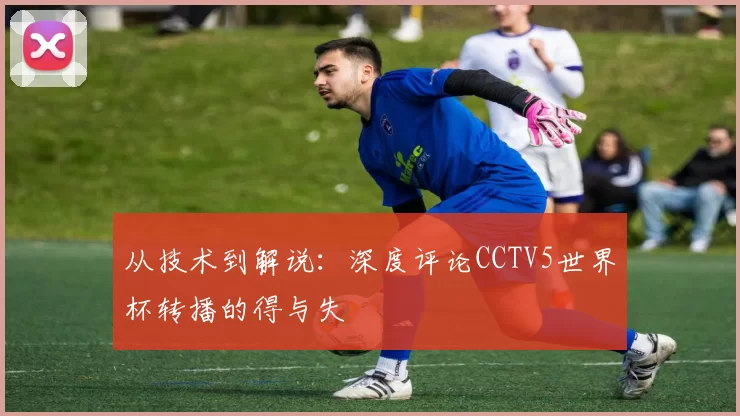 从技术到解说:深度评论CCTV5世界杯转播的得与失