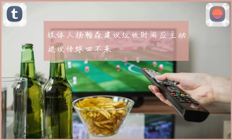 媒体人杨瀚森建议垃圾时间应主动进攻传球回不来