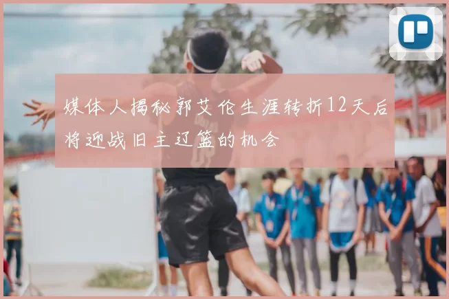 媒体人揭秘郭艾伦生涯转折12天后将迎战旧主辽篮的机会