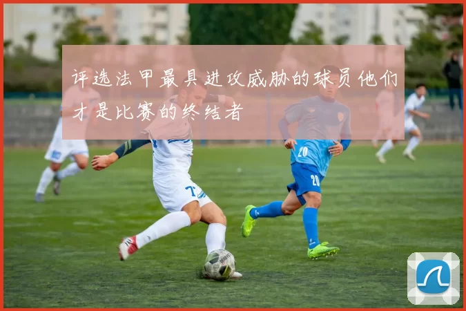 评选法甲最具进攻威胁的球员他们才是比赛的终结者