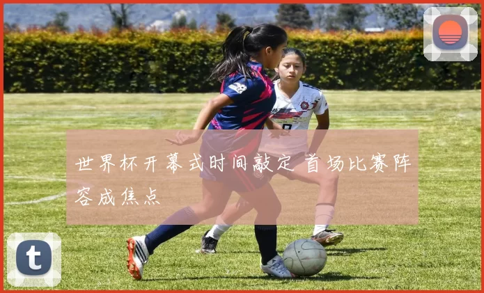 世界杯开幕式时间敲定 首场比赛阵容成焦点