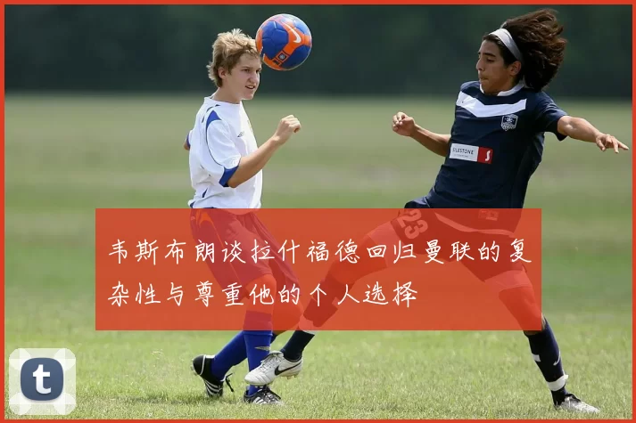 韦斯布朗谈拉什福德回归曼联的复杂性与尊重他的个人选择