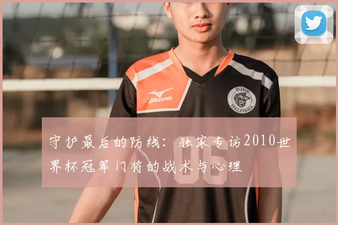 守护最后的防线:独家专访2010世界杯冠军门将的战术与心理