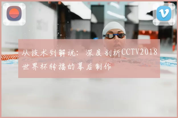 从技术到解说:深度剖析CCTV2018世界杯转播的幕后制作