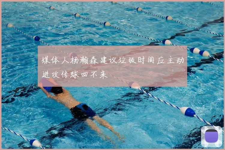 媒体人杨瀚森建议垃圾时间应主动进攻传球回不来