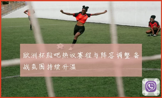 欧洲杯贴吧热议赛程与阵容调整 备战氛围持续升温