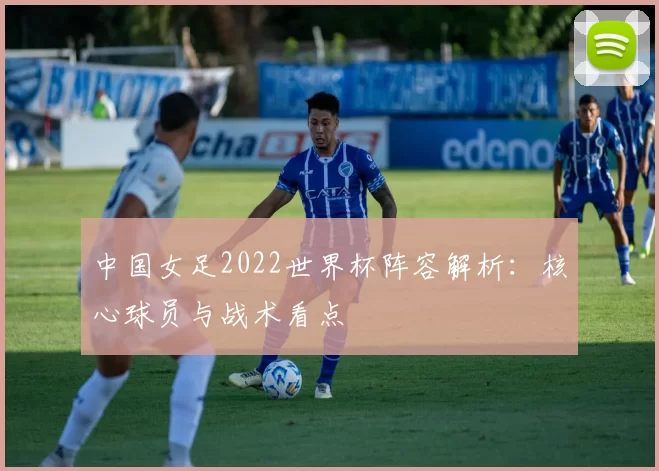 中国女足2022世界杯阵容解析：核心球员与战术看点