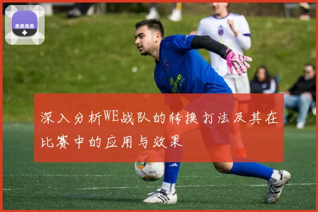 深入分析WE战队的转换打法及其在比赛中的应用与效果