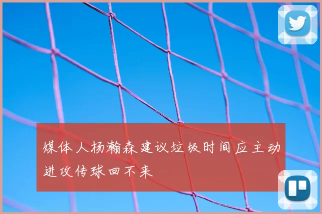 媒体人杨瀚森建议垃圾时间应主动进攻传球回不来