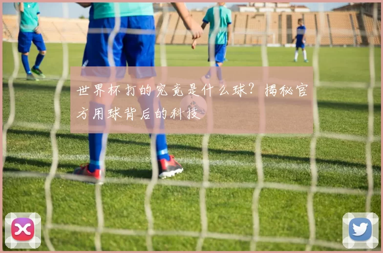 世界杯打的究竟是什么球?揭秘官方用球背后的科技