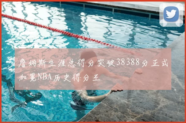 詹姆斯生涯总得分突破38388分正式加冕NBA历史得分王