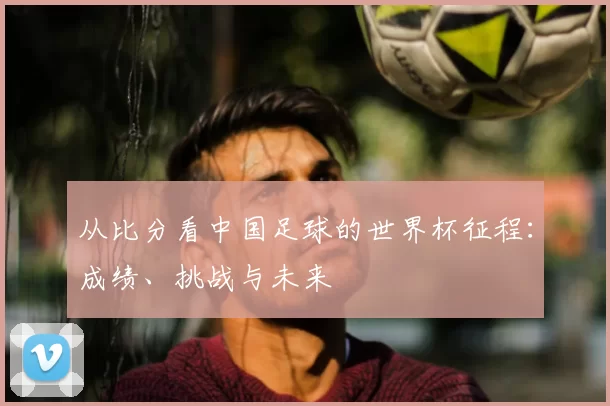 从比分看中国足球的世界杯征程：成绩、挑战与未来