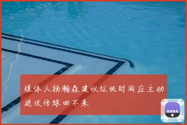 媒体人杨瀚森建议垃圾时间应主动进攻传球回不来