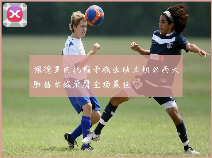 佩德罗内托帽子戏法助力切尔西大胜赫尔城荣膺全场最佳