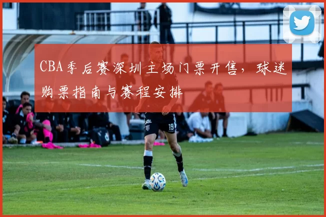 CBA季后赛深圳主场门票开售,球迷购票指南与赛程安排
