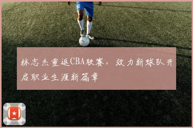 林志杰重返CBA联赛,效力新球队开启职业生涯新篇章