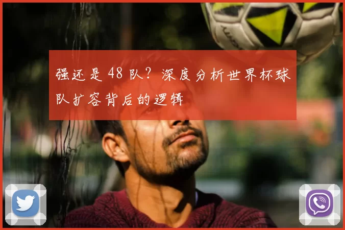 强还是 48 队?深度分析世界杯球队扩容背后的逻辑