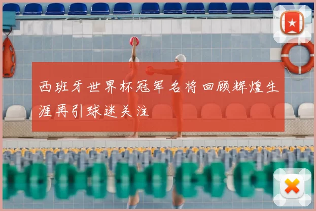 西班牙世界杯冠军名将回顾辉煌生涯再引球迷关注